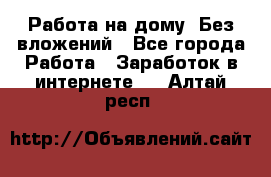 Работа на дому..Без вложений - Все города Работа » Заработок в интернете   . Алтай респ.